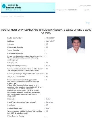 Welcome AJAY 
Your Registration No: 1360223257 Logout 
Application Print E-Receipt Print 
Print 
RECRUITMENT OF PROBATIONARY OFFICERS IN ASSOCIATE BANKS OF STATE BANK 
OF INDIA 
Registration Number : 1360223257 
Full Name : AJAY MEHRA 
Category : SC 
If Person with Disability : NO 
Type of Disability : - 
Percentage of Disability : - 
Do you intend to use the services of a scribe (only for 
: - 
VH and OH whose writing speed is affected by 
cerebral palsy) ? 
Category code : 01 
Religion to which you belong : Hindu 
Whether domiciled in Kashmir Division of the State of 
: NO 
J&K during the period 1-1-1980 to 31-12-1989? 
Whether you belong to Religious Minority Community ? : NO 
Are you an Ex-Serviceman : NO 
Number of occasions on which appeared for 
: 0 
recruitment of Probationary Officers in Associate 
Banks of SBI. : 
("General Candidates who have appeared on 4 
occasions in the recruitment examination of POs for 
Associate Banks of SBI are not eligible. 
In respect of General (PWD), OBC & OBC(PWD) 
candidates chances will be counted prospectively 
from the last examination which was held on 
07.03.2010") 
Nationality : Indian 
State/UT (to which centre of exam belongs) : Rajasthan 
State Code : 37 
Centre of Examination : Kota 
Whether desirous of taking Pre-Exam Training (Only 
: NO 
for SC/ST/ Minority Community) 
If Yes ,Centre for Training : - 
 