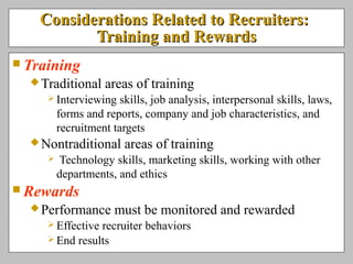 Considerations Related to Recruiters:Considerations Related to Recruiters:
Training and RewardsTraining and Rewards
 Training
Traditional areas of training
 Interviewing skills, job analysis, interpersonal skills, laws,
forms and reports, company and job characteristics, and
recruitment targets
Nontraditional areas of training
 Technology skills, marketing skills, working with other
departments, and ethics
 Rewards
Performance must be monitored and rewarded
 Effective recruiter behaviors
 End results
 