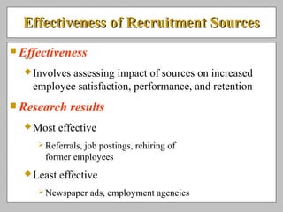 Effectiveness of Recruitment SourcesEffectiveness of Recruitment Sources
 Effectiveness
Involves assessing impact of sources on increased
employee satisfaction, performance, and retention
 Research results
Most effective
 Referrals, job postings, rehiring of
former employees
Least effective
 Newspaper ads, employment agencies
 