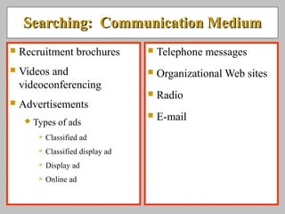 Searching: Communication MediumSearching: Communication Medium
 Recruitment brochures
 Videos and
videoconferencing
 Advertisements
 Types of ads
 Classified ad
 Classified display ad
 Display ad
 Online ad
 Telephone messages
 Organizational Web sites
 Radio
 E-mail
 