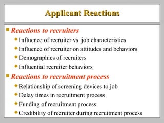 Applicant ReactionsApplicant Reactions
 Reactions to recruiters
 Influence of recruiter vs. job characteristics
 Influence of recruiter on attitudes and behaviors
 Demographics of recruiters
 Influential recruiter behaviors
 Reactions to recruitment process
 Relationship of screening devices to job
 Delay times in recruitment process
 Funding of recruitment process
 Credibility of recruiter during recruitment process
 