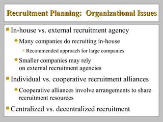 Recruitment Planning: Organizational IssuesRecruitment Planning: Organizational Issues
 In-house vs. external recruitment agency
Many companies do recruiting in-house
 Recommended approach for large companies
Smaller companies may rely
on external recruitment agencies
 Individual vs. cooperative recruitment alliances
Cooperative alliances involve arrangements to share
recruitment resources
 Centralized vs. decentralized recruitment
 