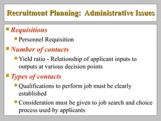 Recruitment Planning: Administrative IssuesRecruitment Planning: Administrative Issues
 Requisitions
Personnel Requisition
 Number of contacts
Yield ratio - Relationship of applicant inputs to
outputs at various decision points
 Types of contacts
Qualifications to perform job must be clearly
established
Consideration must be given to job search and choice
process used by applicants
 