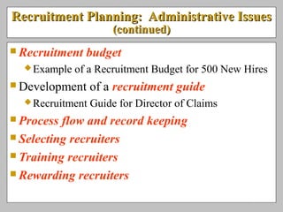 Recruitment Planning: Administrative IssuesRecruitment Planning: Administrative Issues
(continued)(continued)
 Recruitment budget
Example of a Recruitment Budget for 500 New Hires
 Development of a recruitment guide
Recruitment Guide for Director of Claims
 Process flow and record keeping
 Selecting recruiters
 Training recruiters
 Rewarding recruiters
 