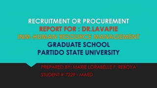 RECRUITMENT OR PROCUREMENT
REPORT FOR : DR.LAVAPIE
INM-HUMAN RESOURCE MANAGEMENT
GRADUATE SCHOOL
PARTIDO STATE UNIVERSITY
PREPARED BY: MARIE LORABELLE F. REBOYA
STUDENT # 7229 - MAED

 