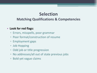 Selection
       Matching Qualifications & Competencies

• Look for red flags:
  ▫ Errors, misspells, poor grammar
  ▫ Poor format/construction of resume
  ▫ Employment gaps
  ▫ Job Hopping
  ▫ Odd job or title progression
  ▫ No addresses/all out of state previous jobs
  ▫ Bold yet vague claims
 