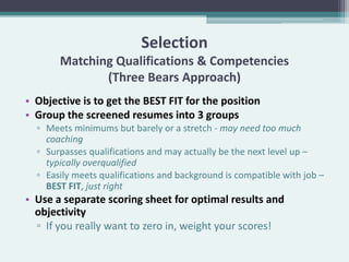 Selection
       Matching Qualifications & Competencies
              (Three Bears Approach)
• Objective is to get the BEST FIT for the position
• Group the screened resumes into 3 groups
  ▫ Meets minimums but barely or a stretch - may need too much
    coaching
  ▫ Surpasses qualifications and may actually be the next level up –
    typically overqualified
  ▫ Easily meets qualifications and background is compatible with job –
    BEST FIT, just right
• Use a separate scoring sheet for optimal results and
  objectivity
  ▫ If you really want to zero in, weight your scores!
 