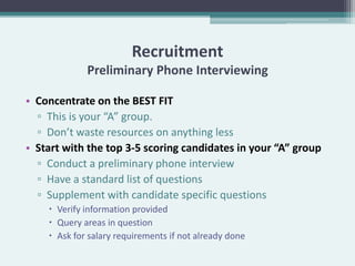 Recruitment
             Preliminary Phone Interviewing

• Concentrate on the BEST FIT
  ▫ This is your “A” group.
  ▫ Don’t waste resources on anything less
• Start with the top 3-5 scoring candidates in your “A” group
  ▫ Conduct a preliminary phone interview
  ▫ Have a standard list of questions
  ▫ Supplement with candidate specific questions
     Verify information provided
     Query areas in question
     Ask for salary requirements if not already done
 