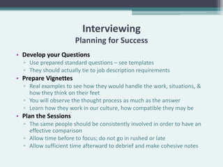Interviewing
                      Planning for Success
• Develop your Questions
  ▫ Use prepared standard questions – see templates
  ▫ They should actually tie to job description requirements
• Prepare Vignettes
  ▫ Real examples to see how they would handle the work, situations, &
    how they think on their feet
  ▫ You will observe the thought process as much as the answer
  ▫ Learn how they work in our culture, how compatible they may be
• Plan the Sessions
  ▫ The same people should be consistently involved in order to have an
    effective comparison
  ▫ Allow time before to focus; do not go in rushed or late
  ▫ Allow sufficient time afterward to debrief and make cohesive notes
 