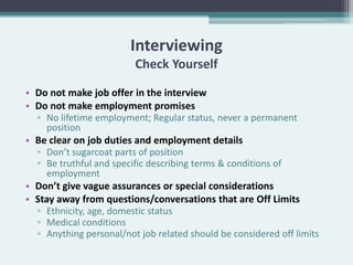 Interviewing
                         Check Yourself

• Do not make job offer in the interview
• Do not make employment promises
  ▫ No lifetime employment; Regular status, never a permanent
     position
• Be clear on job duties and employment details
  ▫ Don’t sugarcoat parts of position
  ▫ Be truthful and specific describing terms & conditions of
     employment
• Don’t give vague assurances or special considerations
• Stay away from questions/conversations that are Off Limits
  ▫ Ethnicity, age, domestic status
  ▫ Medical conditions
  ▫ Anything personal/not job related should be considered off limits
 