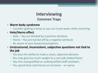 Interviewing
                         Common Traps
• Warm body syndrome
  ▫ Consider getting a temp so you can tread water while searching
• Halo/Horns effect
  ▫ Halo – You are blinded by a positive attribute
  ▫ Horns – You are turned off by a negative attribute
  ▫ Be aware of your biases/assumptions
• Unstructured, inconsistent, subjective questions not tied to
  the job
  ▫   You lose the ability to make a clean, objective decision
  ▫   You may give too much weight to a non-job related factor
  ▫   You hire overqualified or underqualified staff members
  ▫   You spend time and money on turnover – or worse
 
