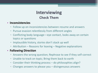 Interviewing
                           Check Them
• Inconsistencies
  ▫ Follow up on inconsistencies between resume and answers
  ▫ Pursue evasion relentlessly from different angles
  ▫ Conflicting body language—eye contact, looks away on certain
    topics or questions
  ▫ Implausible history, stories don’t stack up well
  ▫ Attribution – Reasons for leaving – Negative explanations
• Following Direction
  ▫   Answers the wrong question; Rephrase to see if they self-correct
  ▫   Unable to track on topic; Bring them back to earth
  ▫   Consider their thinking process – do philosophies align?
  ▫   Changes answers to please you – disingenuous answers
 