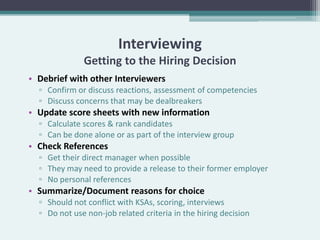 Interviewing
              Getting to the Hiring Decision
• Debrief with other Interviewers
  ▫ Confirm or discuss reactions, assessment of competencies
  ▫ Discuss concerns that may be dealbreakers
• Update score sheets with new information
  ▫ Calculate scores & rank candidates
  ▫ Can be done alone or as part of the interview group
• Check References
  ▫ Get their direct manager when possible
  ▫ They may need to provide a release to their former employer
  ▫ No personal references
• Summarize/Document reasons for choice
  ▫ Should not conflict with KSAs, scoring, interviews
  ▫ Do not use non-job related criteria in the hiring decision
 