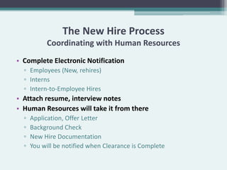 The New Hire Process
           Coordinating with Human Resources
• Complete Electronic Notification
  ▫ Employees (New, rehires)
  ▫ Interns
  ▫ Intern-to-Employee Hires
• Attach resume, interview notes
• Human Resources will take it from there
  ▫   Application, Offer Letter
  ▫   Background Check
  ▫   New Hire Documentation
  ▫   You will be notified when Clearance is Complete
 