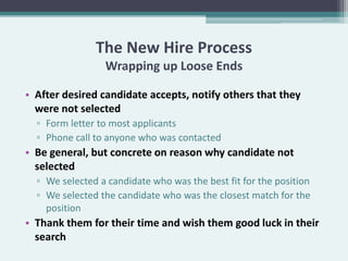 The New Hire Process
                 Wrapping up Loose Ends

• After desired candidate accepts, notify others that they
  were not selected
  ▫ Form letter to most applicants
  ▫ Phone call to anyone who was contacted
• Be general, but concrete on reason why candidate not
  selected
  ▫ We selected a candidate who was the best fit for the position
  ▫ We selected the candidate who was the closest match for the
    position
• Thank them for their time and wish them good luck in their
  search
 