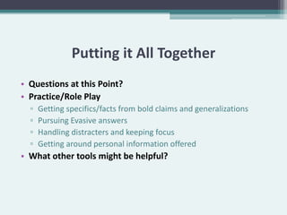 Putting it All Together
• Questions at this Point?
• Practice/Role Play
  ▫   Getting specifics/facts from bold claims and generalizations
  ▫   Pursuing Evasive answers
  ▫   Handling distracters and keeping focus
  ▫   Getting around personal information offered
• What other tools might be helpful?
 