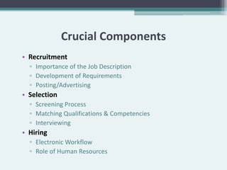 Crucial Components
• Recruitment
  ▫ Importance of the Job Description
  ▫ Development of Requirements
  ▫ Posting/Advertising
• Selection
  ▫ Screening Process
  ▫ Matching Qualifications & Competencies
  ▫ Interviewing
• Hiring
  ▫ Electronic Workflow
  ▫ Role of Human Resources
 