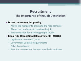 Recruitment
          The Importance of the Job Description

• Drives the content for posting
  ▫ Allows the manager to articulate the requirements
  ▫ Allows the candidates to preview the job
  ▫ Sets foundation for matching people to jobs
• Bona-Fide Occupational Requirements (BFOQs)
  ▫   Legal Protections – EEO, ADA
  ▫   Government Contract Requirements
  ▫   Policy Compliance
  ▫   Best Practice –recruit the most qualified candidates
 