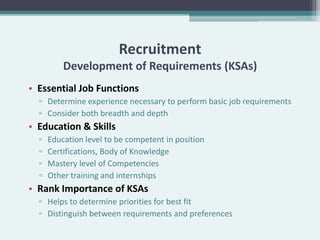 Recruitment
          Development of Requirements (KSAs)
• Essential Job Functions
  ▫ Determine experience necessary to perform basic job requirements
  ▫ Consider both breadth and depth
• Education & Skills
  ▫   Education level to be competent in position
  ▫   Certifications, Body of Knowledge
  ▫   Mastery level of Competencies
  ▫   Other training and internships
• Rank Importance of KSAs
  ▫ Helps to determine priorities for best fit
  ▫ Distinguish between requirements and preferences
 