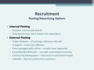 Recruitment
                    Posting/Advertising Options

• Internal Posting
  ▫ Intranet, internal job boards
  ▫ Distribution lists, Alert feature for subscribers
• External Posting
  ▫   Public Website – all postings reference this site
  ▫   Craigslist – most cost effective
  ▫   Print packaged with online – usually most expensive
  ▫   CareerBuilder/Monster – use with automated screening
  ▫   Community Newspapers – very local or specialized target
  ▫   LinkedIn – best for professional positions
 