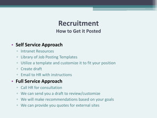 Recruitment
                          How to Get it Posted

• Self Service Approach
  ▫   Intranet Resources
  ▫   Library of Job Posting Templates
  ▫   Utilize a template and customize it to fit your position
  ▫   Create draft
  ▫   Email to HR with instructions
• Full Service Approach
  ▫   Call HR for consultation
  ▫   We can send you a draft to review/customize
  ▫   We will make recommendations based on your goals
  ▫   We can provide you quotes for external sites
 