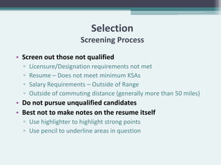 Selection
                        Screening Process
• Screen out those not qualified
  ▫   Licensure/Designation requirements not met
  ▫   Resume – Does not meet minimum KSAs
  ▫   Salary Requirements – Outside of Range
  ▫   Outside of commuting distance (generally more than 50 miles)
• Do not pursue unqualified candidates
• Best not to make notes on the resume itself
  ▫ Use highlighter to highlight strong points
  ▫ Use pencil to underline areas in question
 
