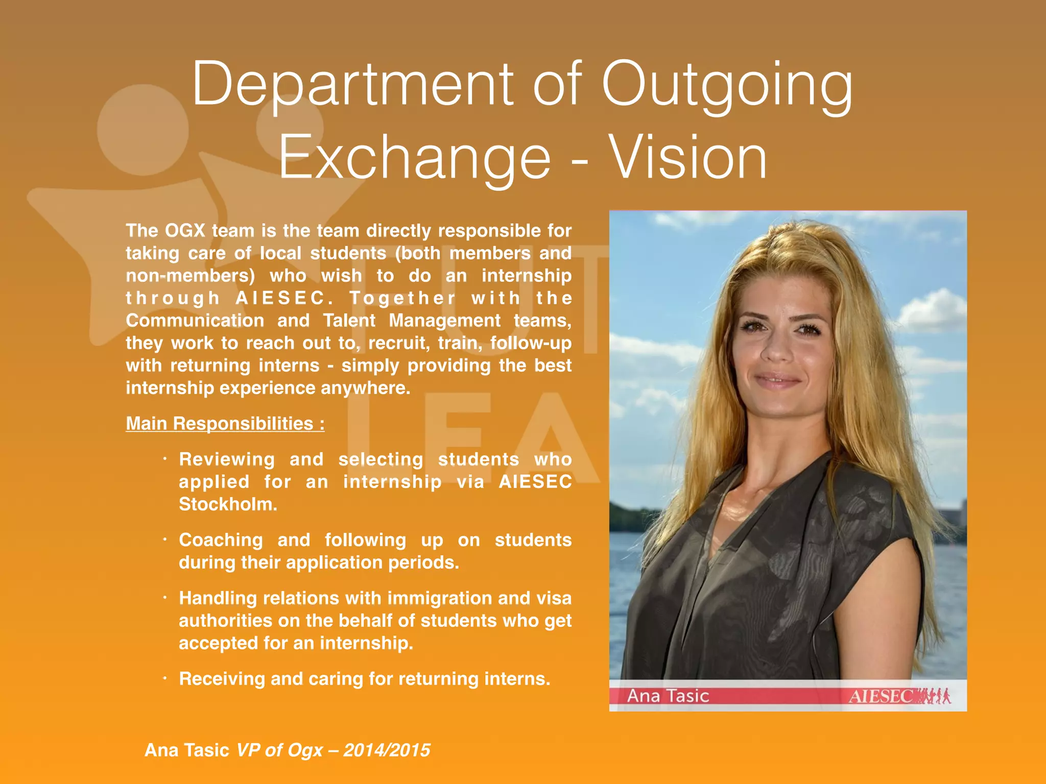 Department of Outgoing 
Exchange - Vision 
The OGX team is the team directly responsible for 
taking care of local students (both members and 
non-members) who wish to do an internship 
t h r o u g h A I E S E C . To g e t h e r w i t h t h e 
Communication and Talent Management teams, 
they work to reach out to, recruit, train, follow-up 
with returning interns - simply providing the best 
internship experience anywhere. 
Main Responsibilities : 
• Reviewing and selecting students who 
applied for an internship via AIESEC 
Stockholm. 
• Coaching and following up on students 
during their application periods. 
• Handling relations with immigration and visa 
authorities on the behalf of students who get 
accepted for an internship. 
• Receiving and caring for returning interns. 
Ana Tasic VP of Ogx – 2014/2015 
 