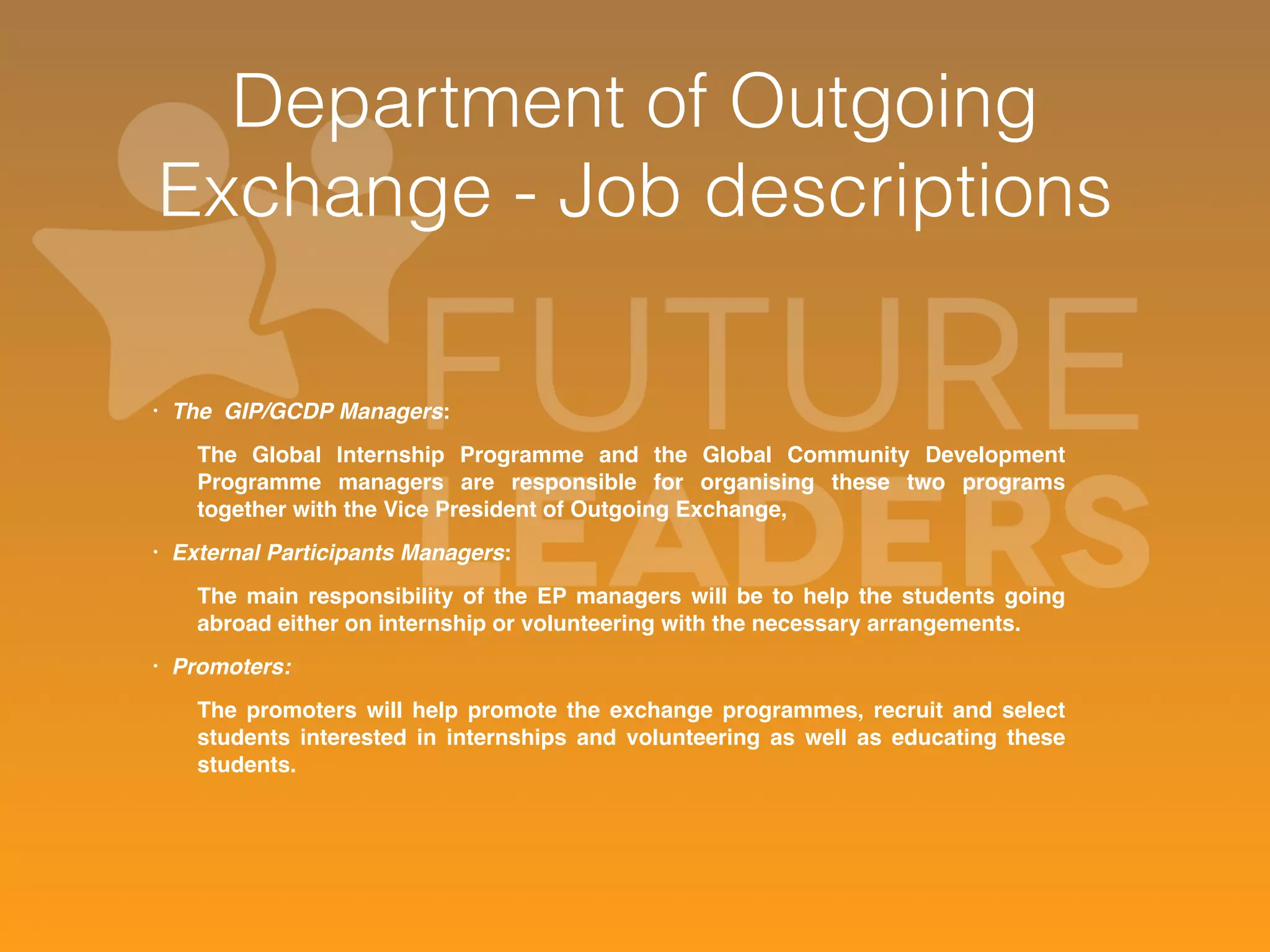 Department of Outgoing 
Exchange - Job descriptions 
• The GIP/GCDP Managers: 
The Global Internship Programme and the Global Community Development 
Programme managers are responsible for organising these two programs 
together with the Vice President of Outgoing Exchange, 
• External Participants Managers: 
The main responsibility of the EP managers will be to help the students going 
abroad either on internship or volunteering with the necessary arrangements. 
• Promoters: 
The promoters will help promote the exchange programmes, recruit and select 
students interested in internships and volunteering as well as educating these 
students. 
 