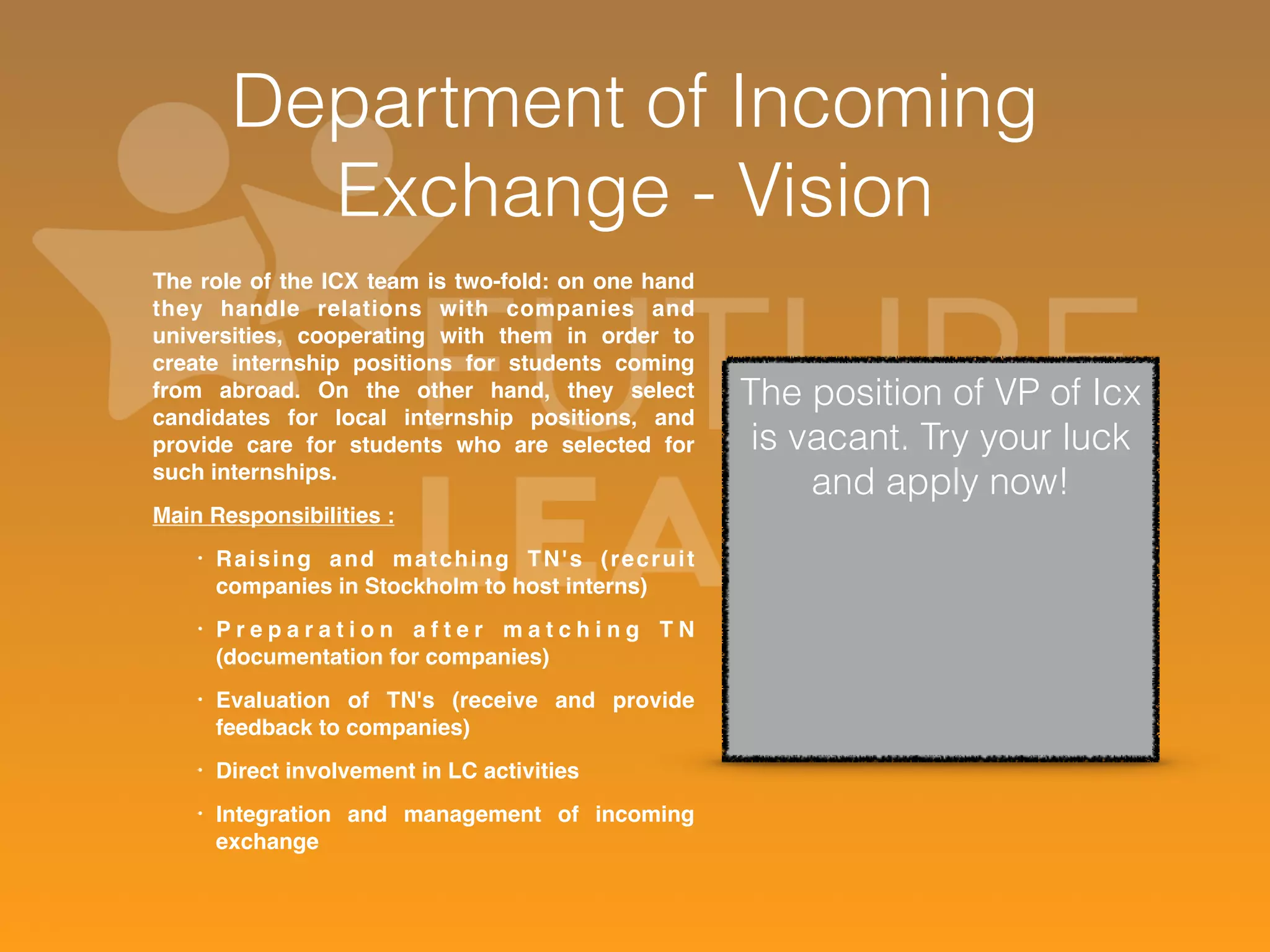Department of Incoming 
Exchange - Vision 
The role of the ICX team is two-fold: on one hand 
they handle relations with companies and 
universities, cooperating with them in order to 
create internship positions for students coming 
from abroad. On the other hand, they select 
candidates for local internship positions, and 
provide care for students who are selected for 
such internships. 
Main Responsibilities : 
• Raising and matching TN's ( recrui t 
companies in Stockholm to host interns) 
• P r e p a r a t i o n a f t e r m a t c h i n g T N 
(documentation for companies) 
• Evaluation of TN's (receive and provide 
feedback to companies) 
• Direct involvement in LC activities 
• Integration and management of incoming 
exchange 
The position of VP of Icx 
is vacant. Try your luck 
and apply now! 
 