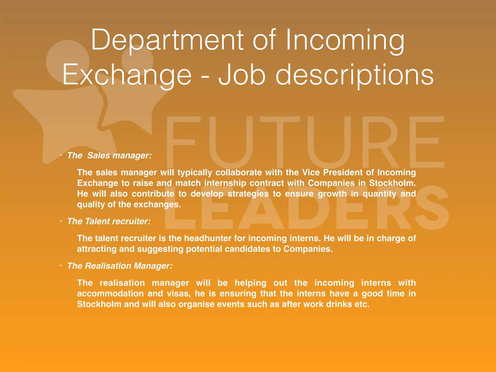 Department of Incoming 
Exchange - Job descriptions 
• The Sales manager: 
The sales manager will typically collaborate with the Vice President of Incoming 
Exchange to raise and match internship contract with Companies in Stockholm. 
He will also contribute to develop strategies to ensure growth in quantity and 
quality of the exchanges. 
• The Talent recruiter: 
The talent recruiter is the headhunter for incoming interns. He will be in charge of 
attracting and suggesting potential candidates to Companies. 
• The Realisation Manager: 
The realisation manager will be helping out the incoming interns with 
accommodation and visas, he is ensuring that the interns have a good time in 
Stockholm and will also organise events such as after work drinks etc. 
 
