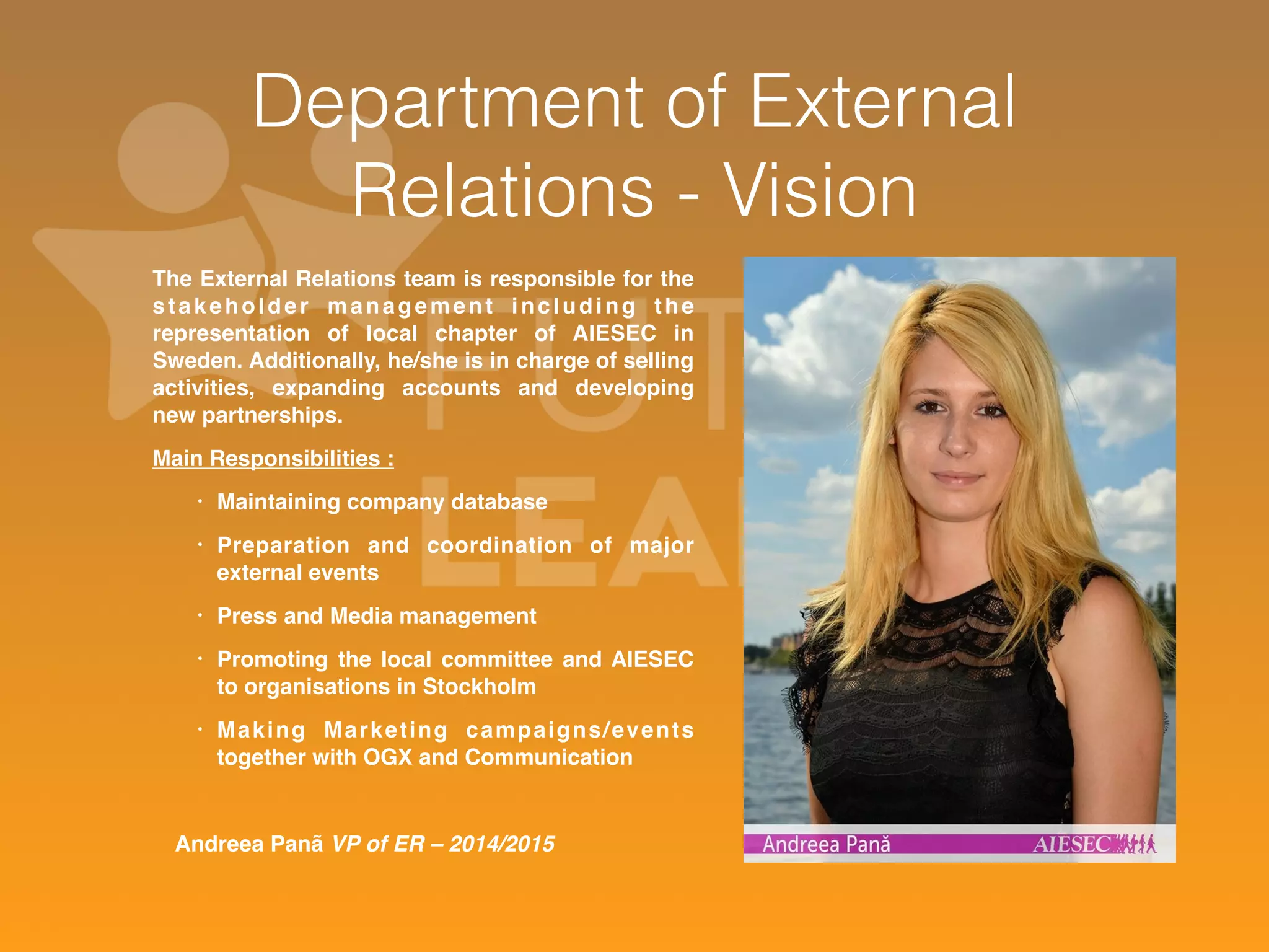 Department of External 
Relations - Vision 
The External Relations team is responsible for the 
stakeholder management including the 
representation of local chapter of AIESEC in 
Sweden. Additionally, he/she is in charge of selling 
activities, expanding accounts and developing 
new partnerships. 
Main Responsibilities : 
• Maintaining company database 
• Preparation and coordination of major 
external events 
• Press and Media management 
• Promoting the local committee and AIESEC 
to organisations in Stockholm 
• Making Marketing campaigns/events 
together with OGX and Communication 
Andreea Panã VP of ER – 2014/2015 
 