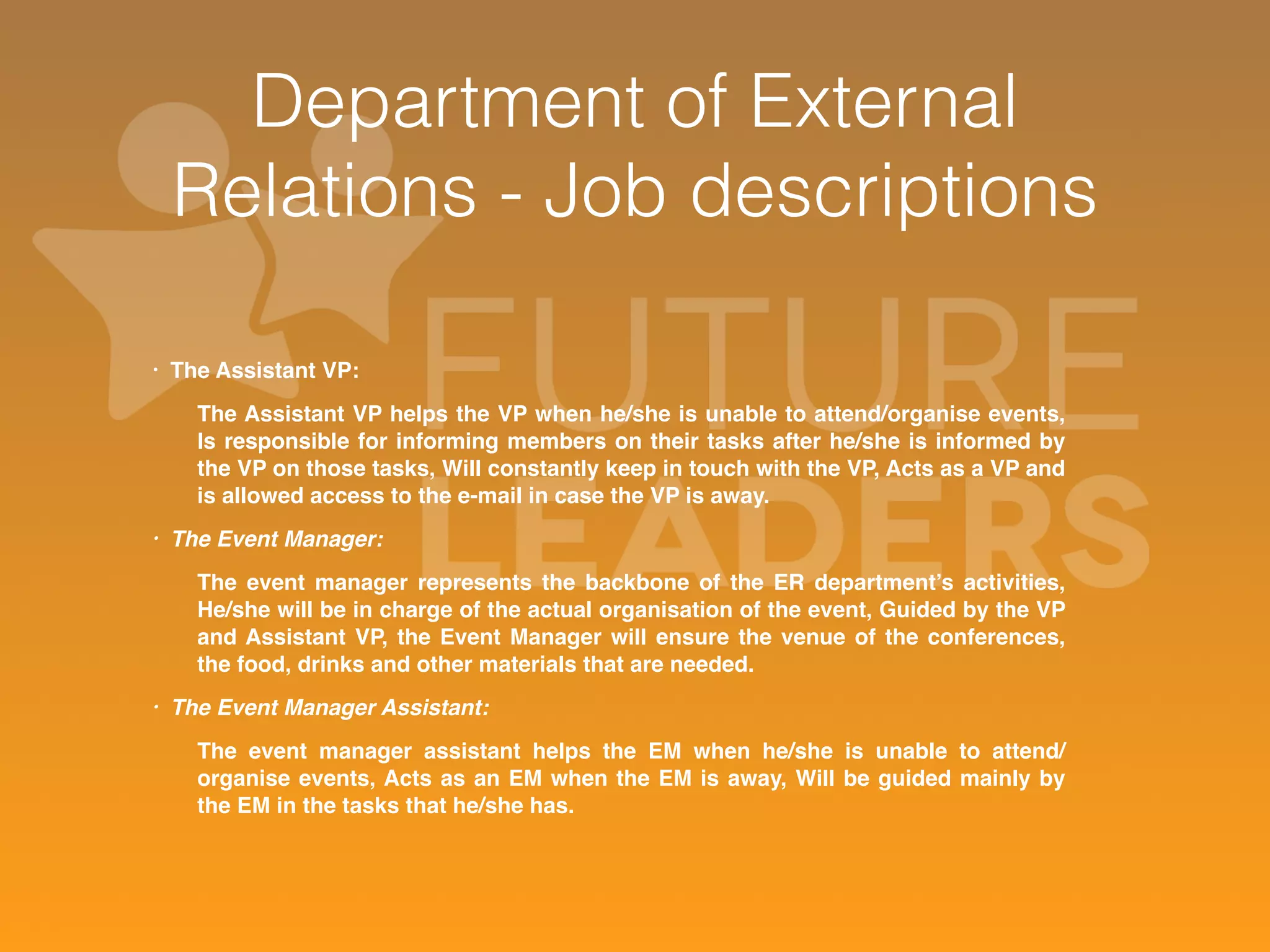 Department of External 
Relations - Job descriptions 
• The Assistant VP: 
The Assistant VP helps the VP when he/she is unable to attend/organise events, 
Is responsible for informing members on their tasks after he/she is informed by 
the VP on those tasks, Will constantly keep in touch with the VP, Acts as a VP and 
is allowed access to the e-mail in case the VP is away. 
• The Event Manager: 
The event manager represents the backbone of the ER department’s activities, 
He/she will be in charge of the actual organisation of the event, Guided by the VP 
and Assistant VP, the Event Manager will ensure the venue of the conferences, 
the food, drinks and other materials that are needed. 
• The Event Manager Assistant: 
The event manager assistant helps the EM when he/she is unable to attend/ 
organise events, Acts as an EM when the EM is away, Will be guided mainly by 
the EM in the tasks that he/she has. 
 