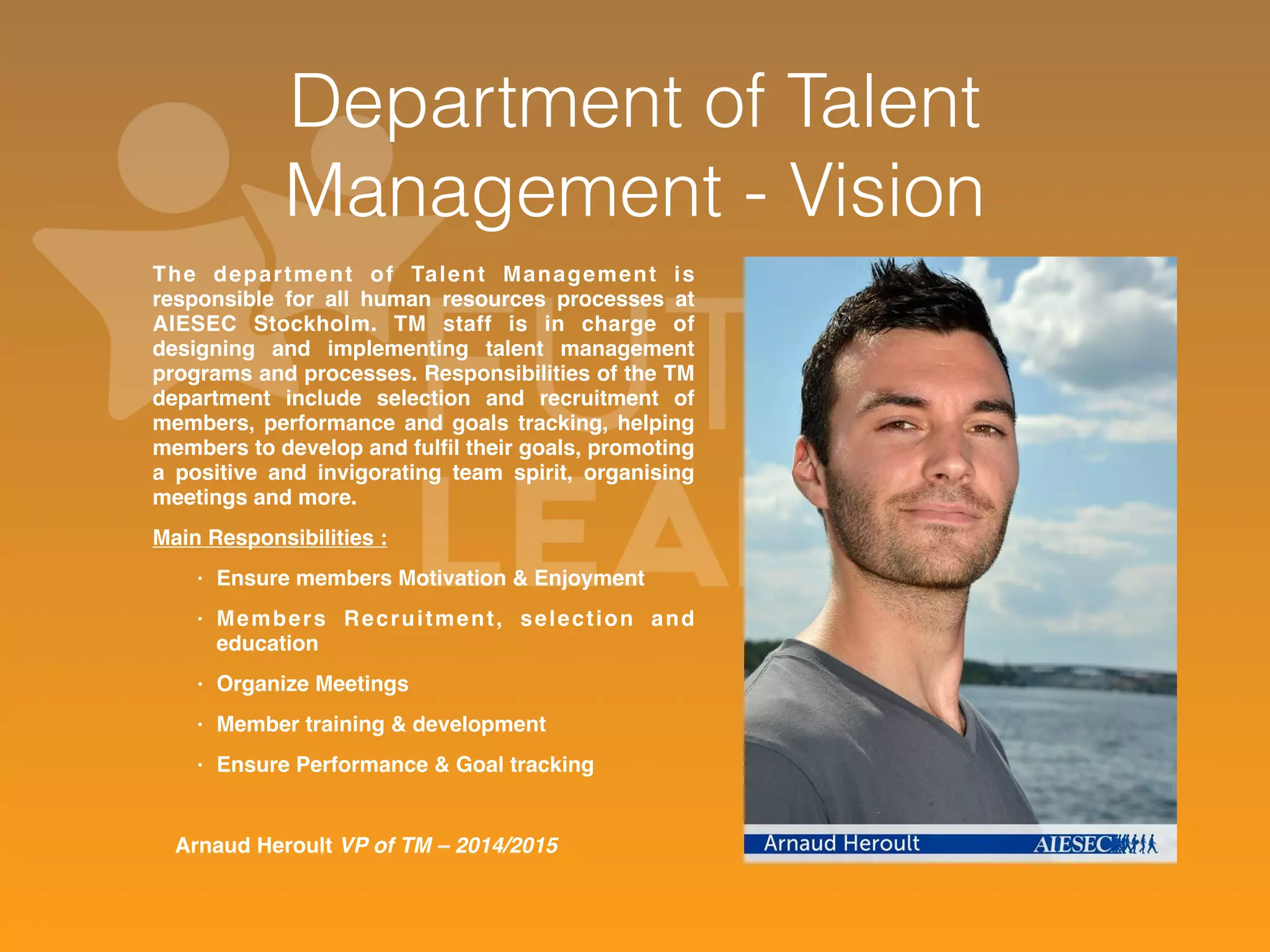 Department of Talent 
Management - Vision 
The depar tment of Talent Management is 
responsible for all human resources processes at 
AIESEC Stockholm. TM staff is in charge of 
designing and implementing talent management 
programs and processes. Responsibilities of the TM 
department include selection and recruitment of 
members, performance and goals tracking, helping 
members to develop and fulfil their goals, promoting 
a positive and invigorating team spirit, organising 
meetings and more. 
Main Responsibilities : 
• Ensure members Motivation & Enjoyment 
• Members Recruitment, selection and 
education 
• Organize Meetings 
• Member training & development 
• Ensure Performance & Goal tracking 
Arnaud Heroult VP of TM – 2014/2015 
 
