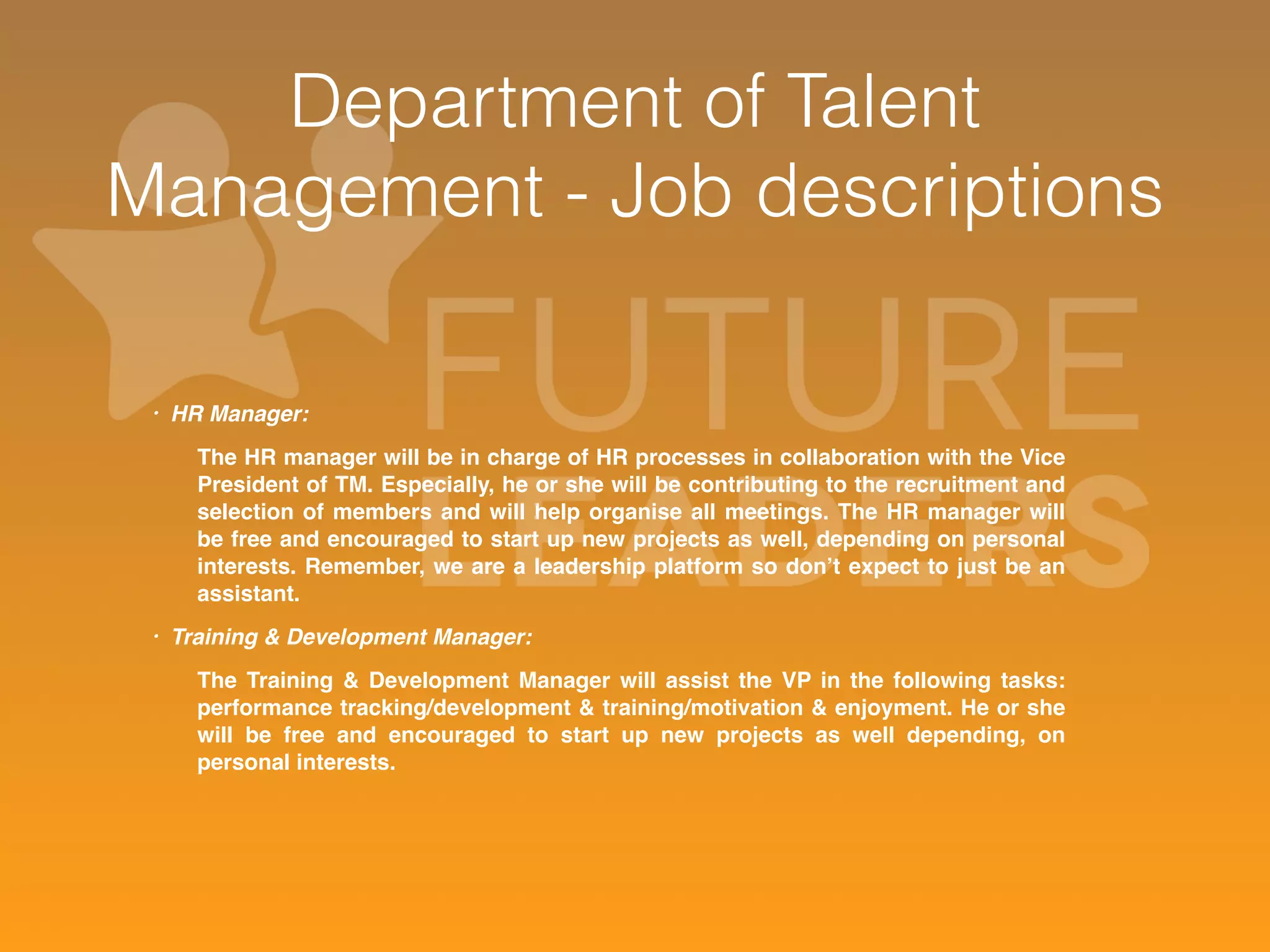 Department of Talent 
Management - Job descriptions 
• HR Manager: 
The HR manager will be in charge of HR processes in collaboration with the Vice 
President of TM. Especially, he or she will be contributing to the recruitment and 
selection of members and will help organise all meetings. The HR manager will 
be free and encouraged to start up new projects as well, depending on personal 
interests. Remember, we are a leadership platform so don’t expect to just be an 
assistant. 
• Training & Development Manager: 
The Training & Development Manager will assist the VP in the following tasks: 
performance tracking/development & training/motivation & enjoyment. He or she 
will be free and encouraged to start up new projects as well depending, on 
personal interests. 
 