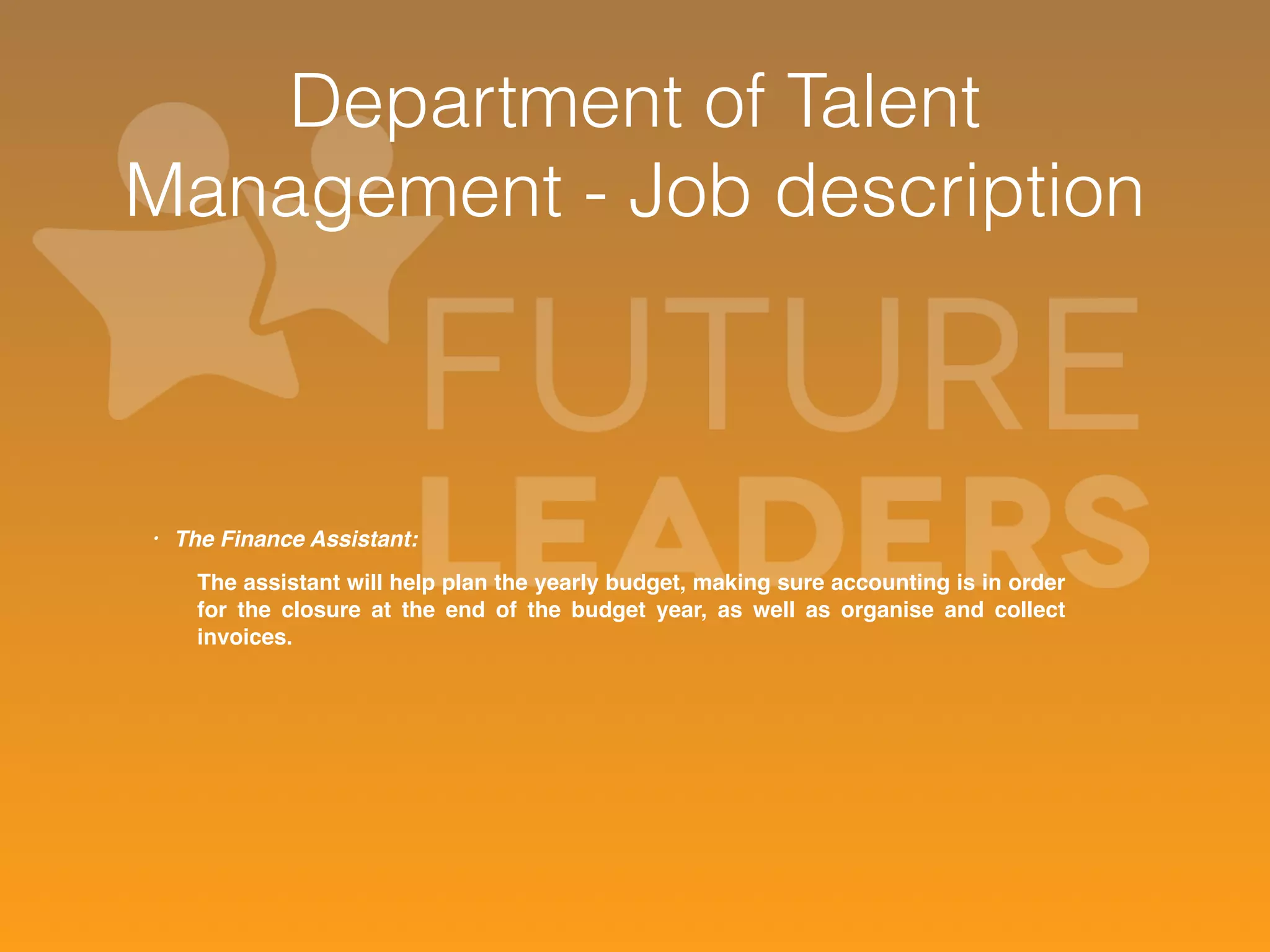 Department of Talent 
Management - Job description 
• The Finance Assistant: 
The assistant will help plan the yearly budget, making sure accounting is in order 
for the closure at the end of the budget year, as well as organise and collect 
invoices. 
 