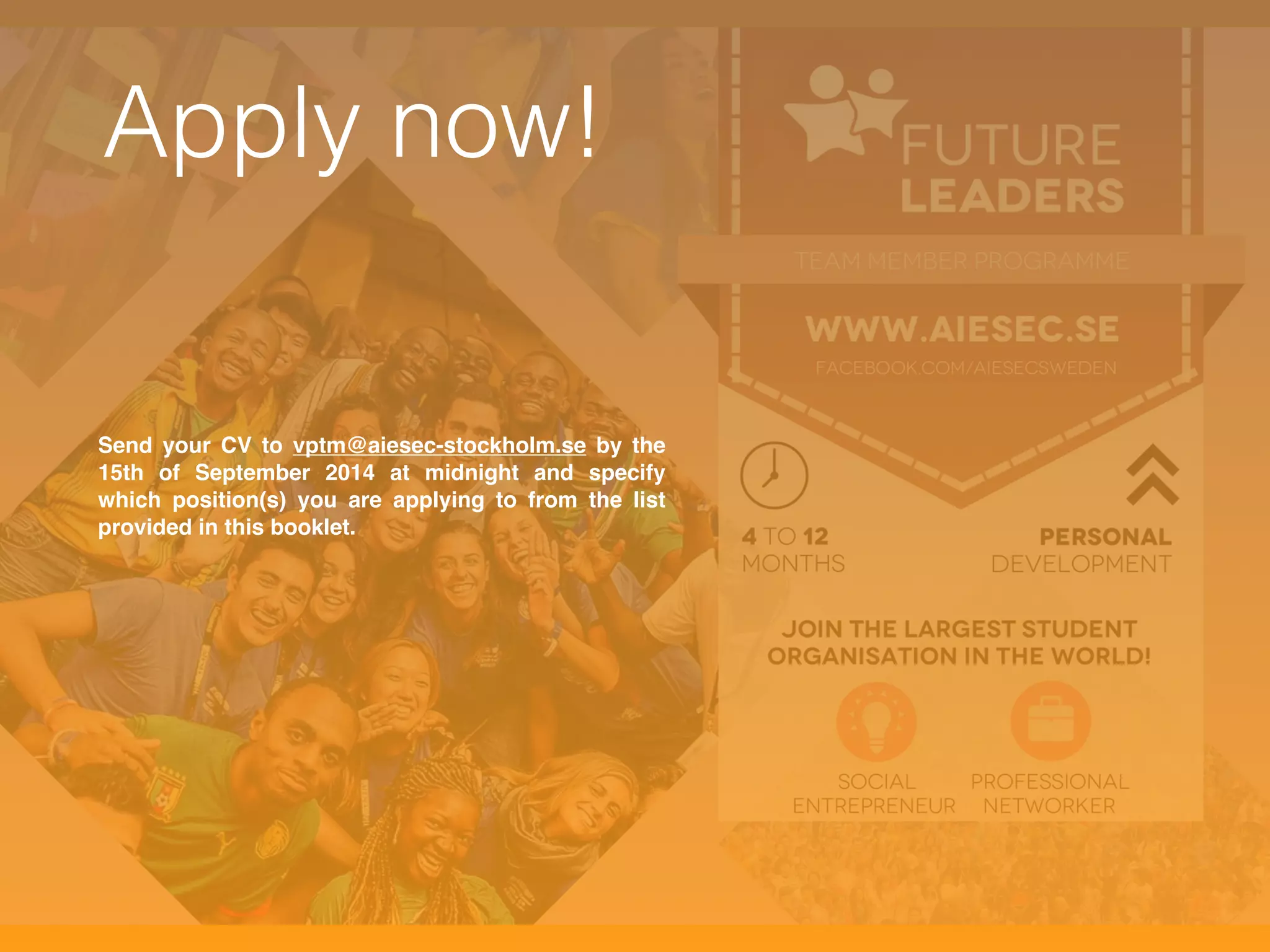 Apply now! 
Send your CV to vptm@aiesec-stockholm.se by the 
15th of September 2014 at midnight and specify 
which position(s) you are applying to from the list 
provided in this booklet. 
 