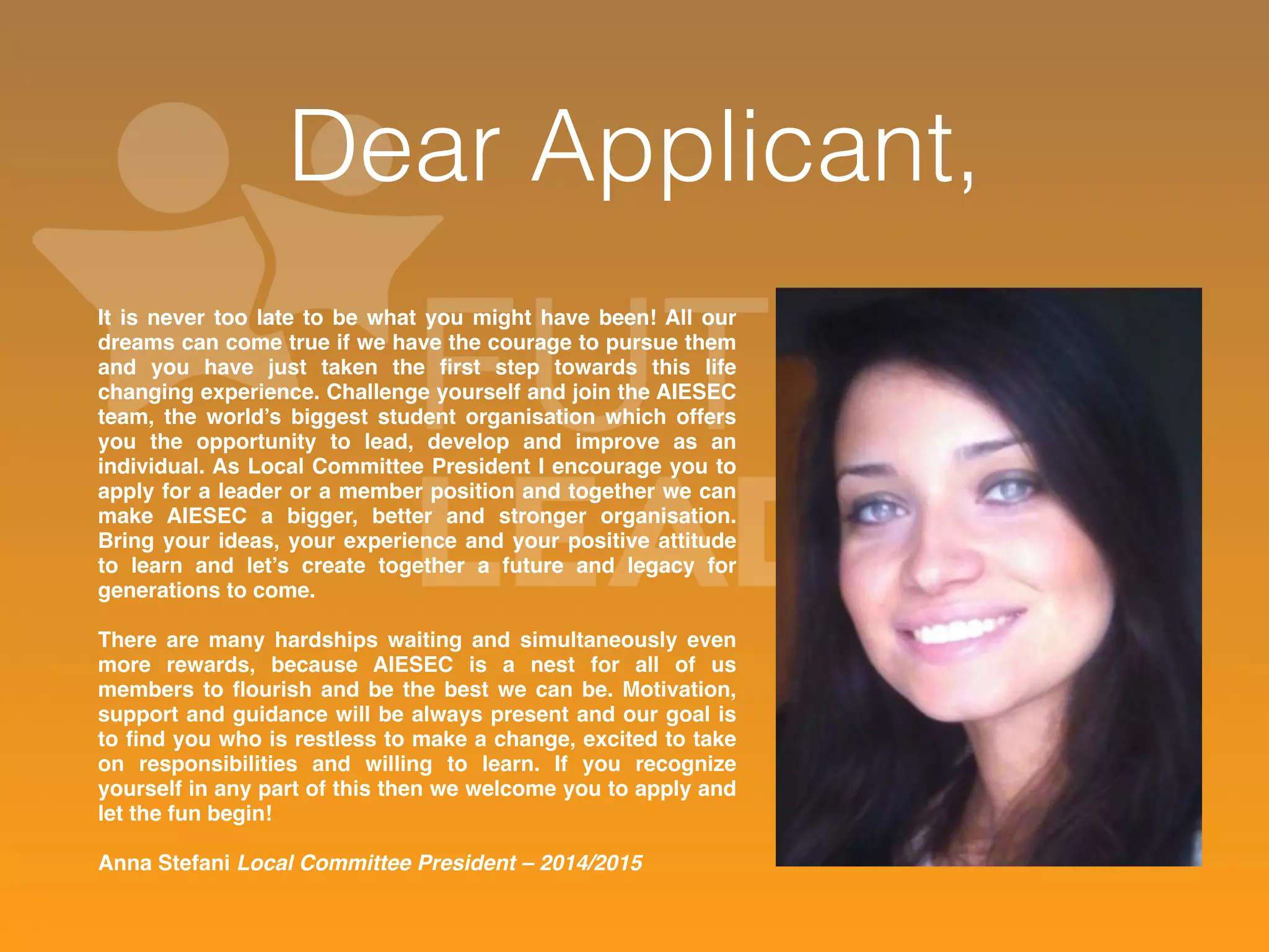 Dear Applicant, 
It is never too late to be what you might have been! All our 
dreams can come true if we have the courage to pursue them 
and you have just taken the first step towards this life 
changing experience. Challenge yourself and join the AIESEC 
team, the world’s biggest student organisation which offers 
you the opportunity to lead, develop and improve as an 
individual. As Local Committee President I encourage you to 
apply for a leader or a member position and together we can 
make AIESEC a bigger, better and stronger organisation. 
Bring your ideas, your experience and your positive attitude 
to learn and let’s create together a future and legacy for 
generations to come. 
There are many hardships waiting and simultaneously even 
more rewards, because AIESEC is a nest for all of us 
members to flourish and be the best we can be. Motivation, 
support and guidance will be always present and our goal is 
to find you who is restless to make a change, excited to take 
on responsibilities and willing to learn. If you recognize 
yourself in any part of this then we welcome you to apply and 
let the fun begin! 
Anna Stefani Local Committee President – 2014/2015 
 