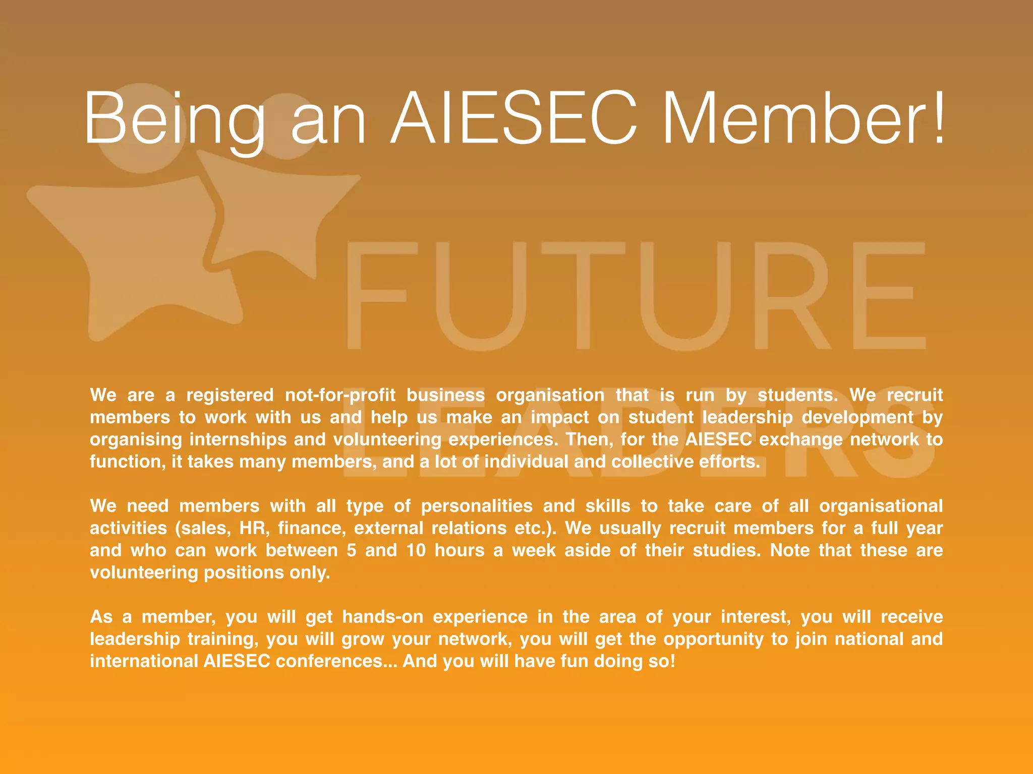 Being an AIESEC Member! 
We are a registered not-for-profit business organisation that is run by students. We recruit 
members to work with us and help us make an impact on student leadership development by 
organising internships and volunteering experiences. Then, for the AIESEC exchange network to 
function, it takes many members, and a lot of individual and collective efforts. 
We need members with all type of personalities and skills to take care of all organisational 
activities (sales, HR, finance, external relations etc.). We usually recruit members for a full year 
and who can work between 5 and 10 hours a week aside of their studies. Note that these are 
volunteering positions only. 
As a member, you will get hands-on experience in the area of your interest, you will receive 
leadership training, you will grow your network, you will get the opportunity to join national and 
international AIESEC conferences... And you will have fun doing so! 
 