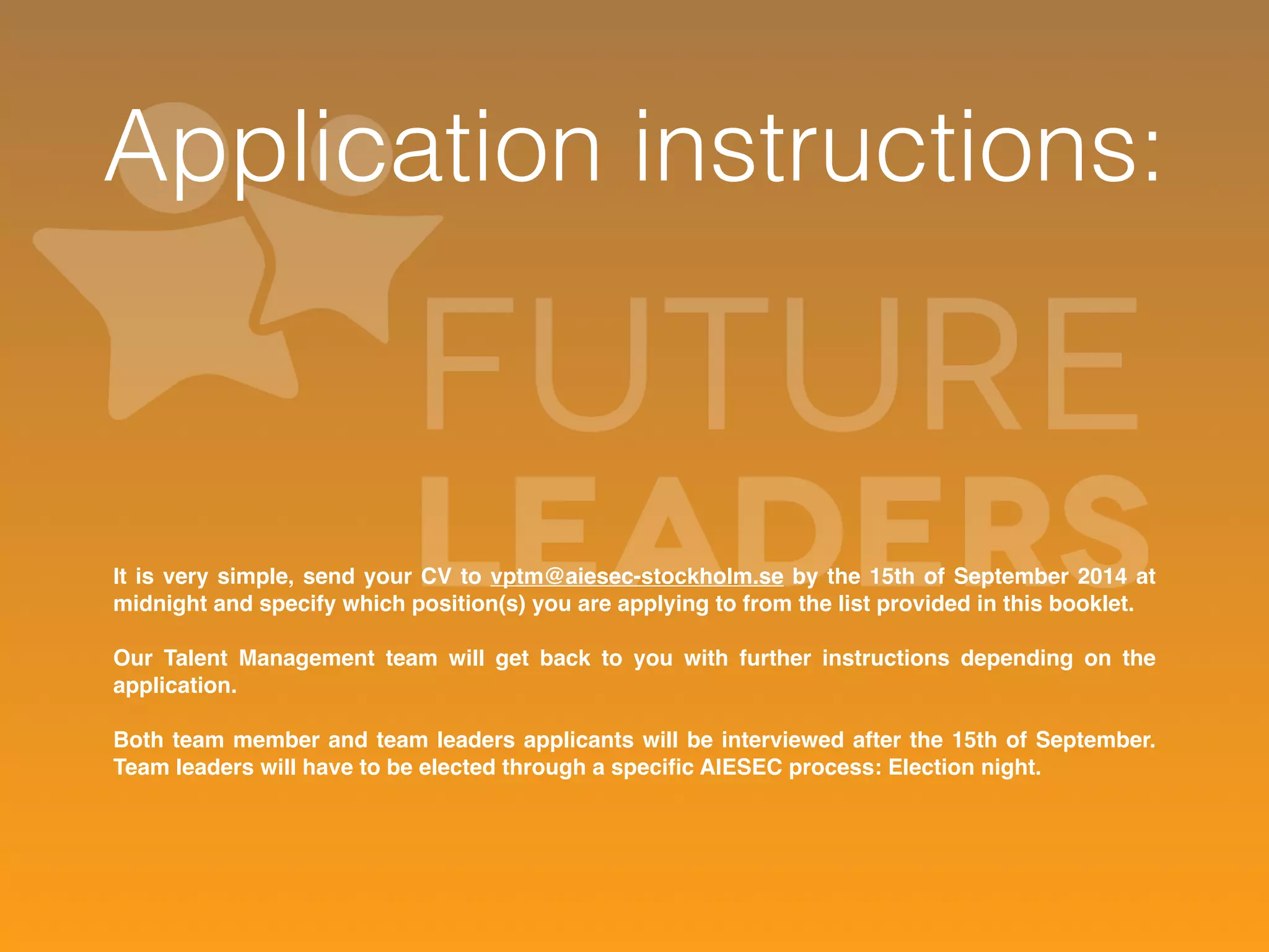 Application instructions: 
It is very simple, send your CV to vptm@aiesec-stockholm.se by the 15th of September 2014 at 
midnight and specify which position(s) you are applying to from the list provided in this booklet. 
Our Talent Management team will get back to you with further instructions depending on the 
application. 
Both team member and team leaders applicants will be interviewed after the 15th of September. 
Team leaders will have to be elected through a specific AIESEC process: Election night. 
 