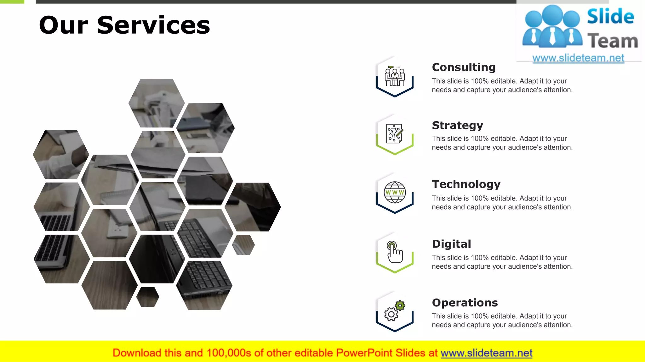 6
Our Services
Consulting
This slide is 100% editable. Adapt it to your
needs and capture your audience's attention.
Strategy
This slide is 100% editable. Adapt it to your
needs and capture your audience's attention.
Technology
This slide is 100% editable. Adapt it to your
needs and capture your audience's attention.
Operations
This slide is 100% editable. Adapt it to your
needs and capture your audience's attention.
Digital
This slide is 100% editable. Adapt it to your
needs and capture your audience's attention.
 