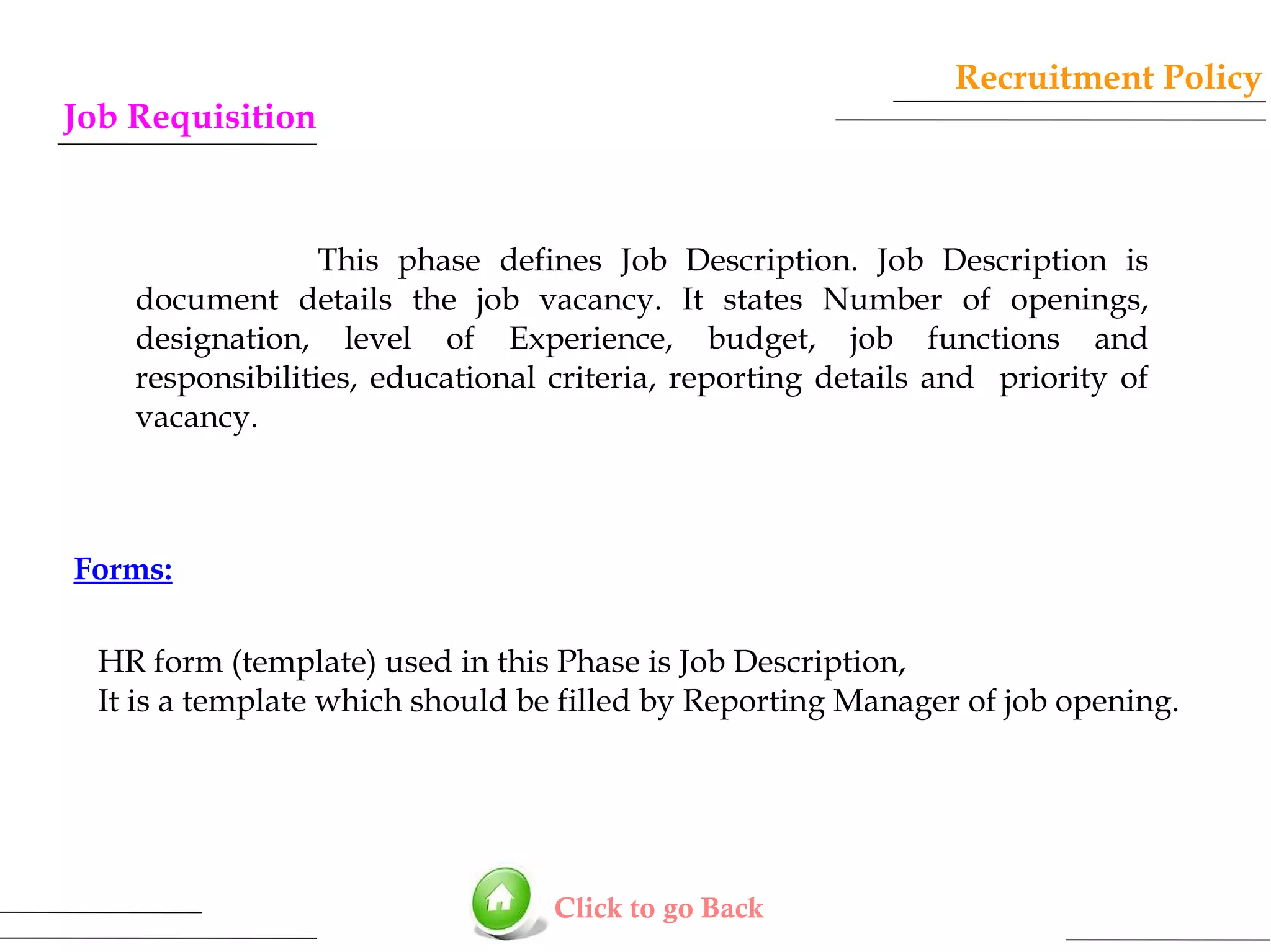 Recruitment Policy

Job Requisition

This phase defines Job Description. Job Description is
document details the job vacancy. It states Number of openings,
designation, level of Experience, budget, job functions and
responsibilities, educational criteria, reporting details and priority of
vacancy.

Forms:
HR form (template) used in this Phase is Job Description,
It is a template which should be filled by Reporting Manager of job opening.

Click to go Back

 