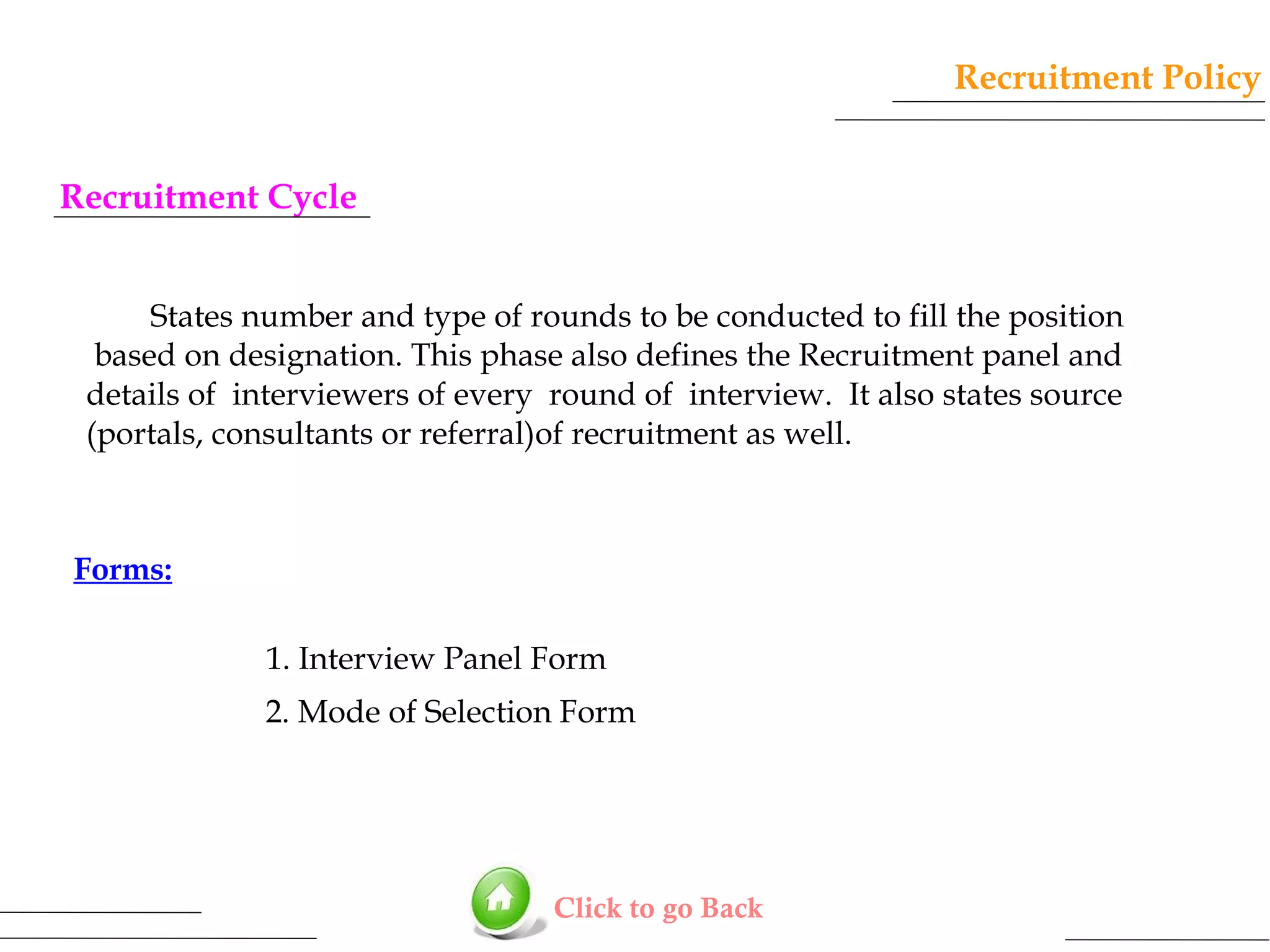 Recruitment Policy
Recruitment Cycle
States number and type of rounds to be conducted to fill the position
based on designation. This phase also defines the Recruitment panel and
details of interviewers of every round of interview. It also states source
(portals, consultants or referral)of recruitment as well.

Forms:
1. Interview Panel Form
2. Mode of Selection Form

Click to go Back

 