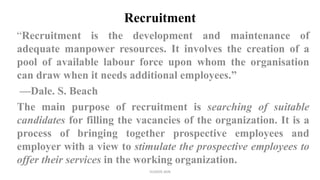 Recruitment
“Recruitment is the development and maintenance of
adequate manpower resources. It involves the creation of a
pool of available labour force upon whom the organisation
can draw when it needs additional employees.”
—Dale. S. Beach
The main purpose of recruitment is searching of suitable
candidates for filling the vacancies of the organization. It is a
process of bringing together prospective employees and
employer with a view to stimulate the prospective employees to
offer their services in the working organization.
SUVEER JAIN
 