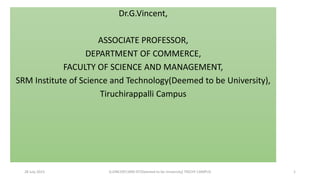 28 July 2023 G.VINCENT,SRM IST(Deemed to be University) TRICHY CAMPUS 1
Dr.G.Vincent,
ASSOCIATE PROFESSOR,
DEPARTMENT OF COMMERCE,
FACULTY OF SCIENCE AND MANAGEMENT,
SRM Institute of Science and Technology(Deemed to be University),
Tiruchirappalli Campus
 