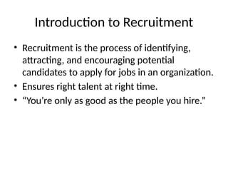 Introduction to Recruitment
• Recruitment is the process of identifying,
attracting, and encouraging potential
candidates to apply for jobs in an organization.
• Ensures right talent at right time.
• “You’re only as good as the people you hire.”
 