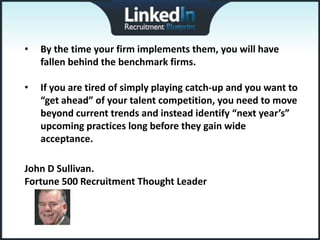 •   By the time your firm implements them, you will have
    fallen behind the benchmark firms.

•   If you are tired of simply playing catch-up and you want to
    “get ahead” of your talent competition, you need to move
    beyond current trends and instead identify “next year’s”
    upcoming practices long before they gain wide
    acceptance.

John D Sullivan.
Fortune 500 Recruitment Thought Leader
 