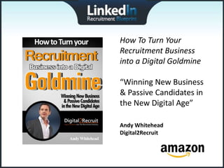 How To Turn Your
Recruitment Business
into a Digital Goldmine

“Winning New Business
& Passive Candidates in
the New Digital Age”

Andy Whitehead
Digital2Recruit
 