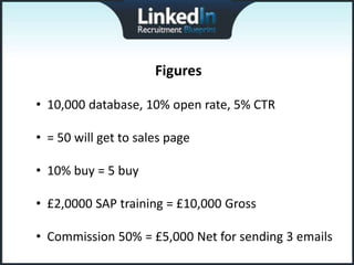 Figures

• 10,000 database, 10% open rate, 5% CTR

• = 50 will get to sales page

• 10% buy = 5 buy

• £2,0000 SAP training = £10,000 Gross

• Commission 50% = £5,000 Net for sending 3 emails
 