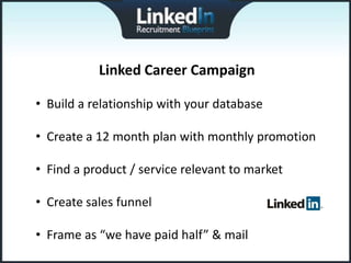 Linked Career Campaign

• Build a relationship with your database

• Create a 12 month plan with monthly promotion

• Find a product / service relevant to market

• Create sales funnel

• Frame as “we have paid half” & mail
 