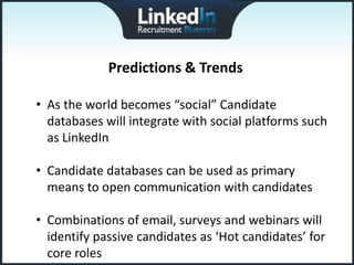 Predictions & Trends

• As the world becomes “social” Candidate
  databases will integrate with social platforms such
  as LinkedIn

• Candidate databases can be used as primary
  means to open communication with candidates

• Combinations of email, surveys and webinars will
  identify passive candidates as ‘Hot candidates’ for
  core roles
 